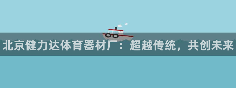 极悦官方网站app下载安装：北京健力达体育器材厂：超越传统，